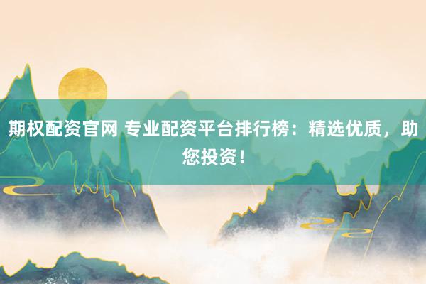 期权配资官网 专业配资平台排行榜：精选优质，助您投资！