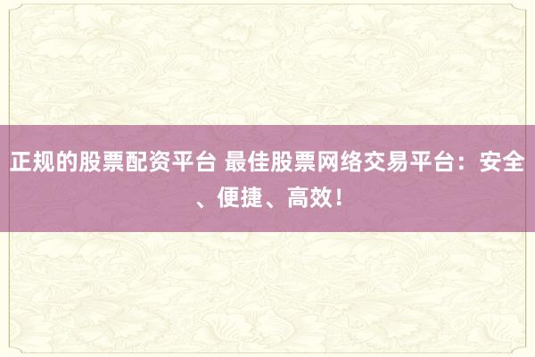 正规的股票配资平台 最佳股票网络交易平台：安全、便捷、高效！