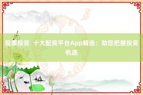 股票投资  十大配资平台App精选：助您把握投资机遇