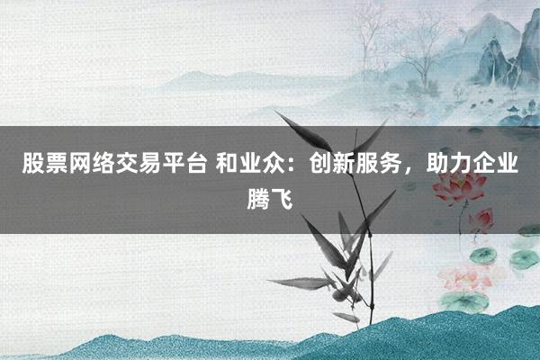 股票网络交易平台 和业众：创新服务，助力企业腾飞