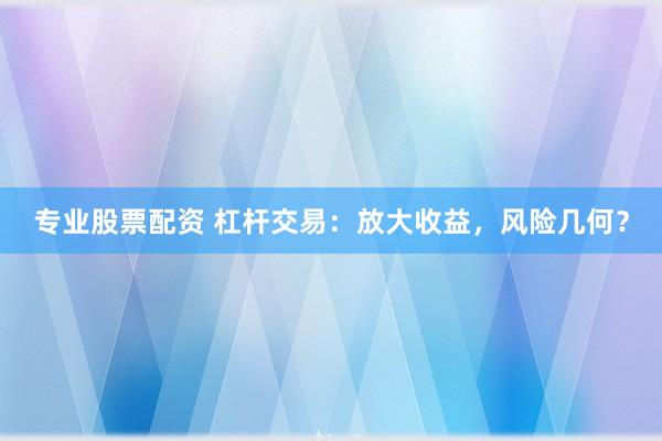 专业股票配资 杠杆交易：放大收益，风险几何？