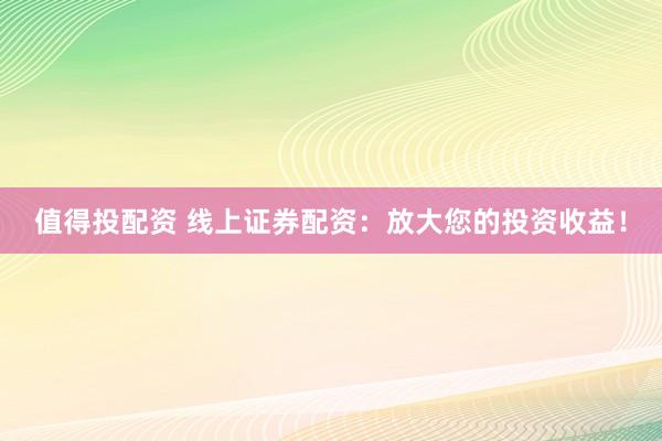 值得投配资 线上证券配资：放大您的投资收益！