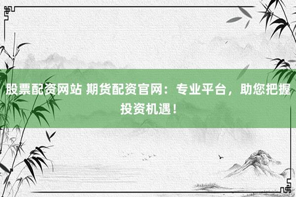 股票配资网站 期货配资官网：专业平台，助您把握投资机遇！