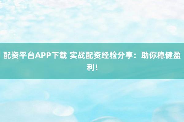 配资平台APP下载 实战配资经验分享：助你稳健盈利！