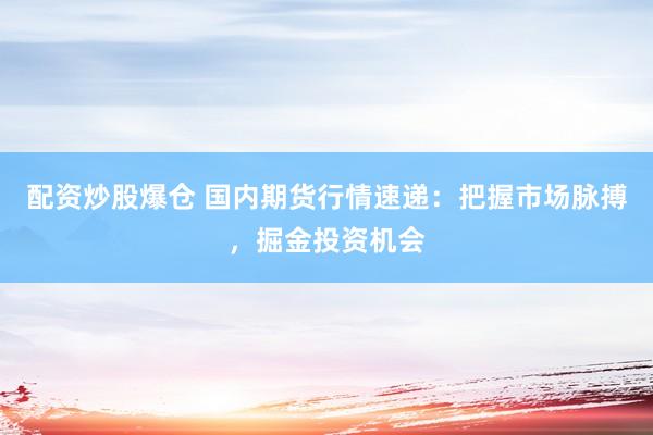 配资炒股爆仓 国内期货行情速递：把握市场脉搏，掘金投资机会