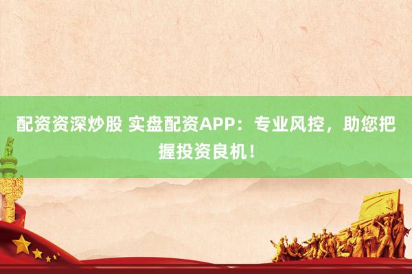 配资资深炒股 实盘配资APP：专业风控，助您把握投资良机！