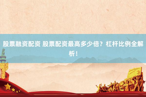 股票融资配资 股票配资最高多少倍？杠杆比例全解析！