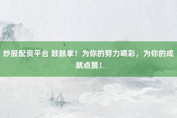 炒股配资平台 鼓鼓掌！为你的努力喝彩，为你的成就点赞！