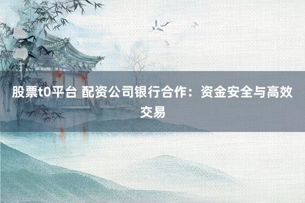 股票t0平台 配资公司银行合作：资金安全与高效交易