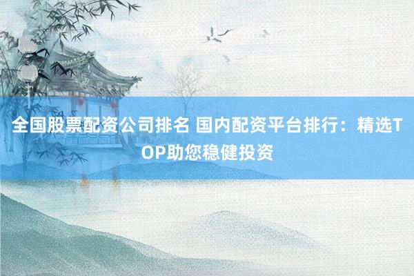 全国股票配资公司排名 国内配资平台排行：精选TOP助您稳健投资