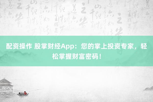 配资操作 股掌财经App：您的掌上投资专家，轻松掌握财富密码！