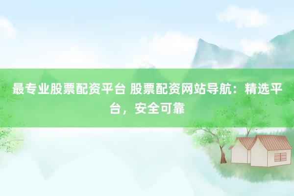最专业股票配资平台 股票配资网站导航：精选平台，安全可靠