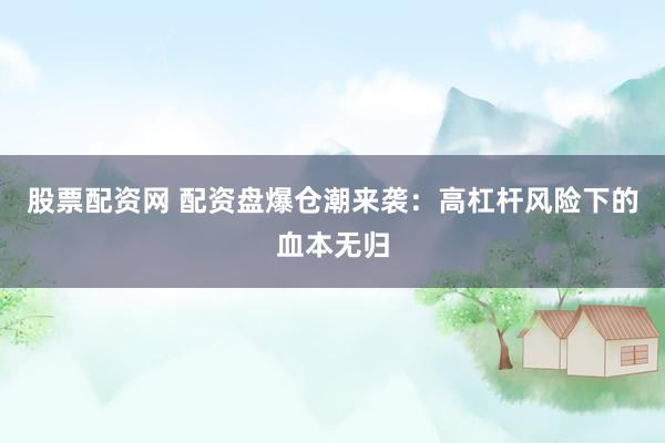 股票配资网 配资盘爆仓潮来袭：高杠杆风险下的血本无归