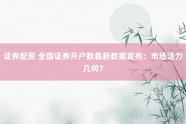 证券配资 全国证券开户数最新数据发布：市场活力几何？