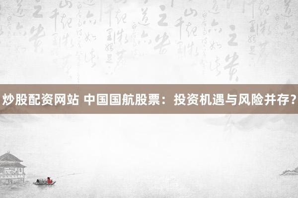 炒股配资网站 中国国航股票：投资机遇与风险并存？