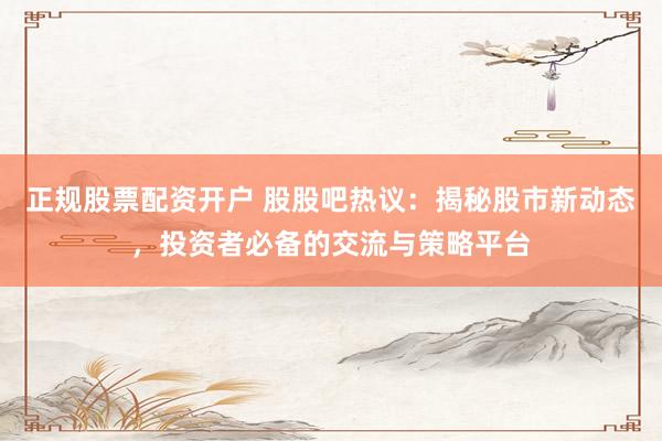 正规股票配资开户 股股吧热议：揭秘股市新动态，投资者必备的交流与策略平台