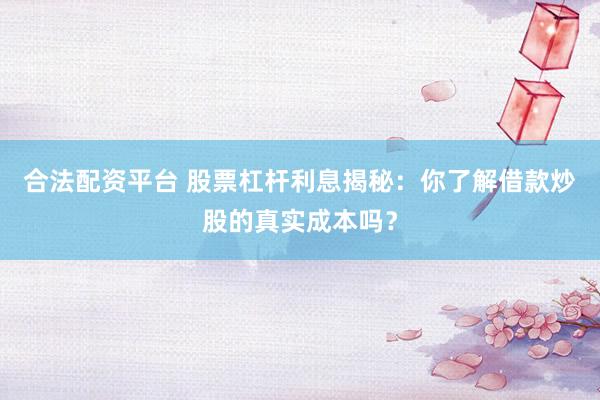 合法配资平台 股票杠杆利息揭秘：你了解借款炒股的真实成本吗？