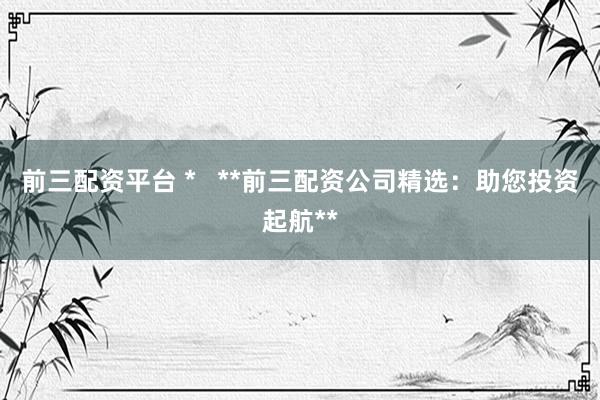 前三配资平台 *   **前三配资公司精选：助您投资起航**