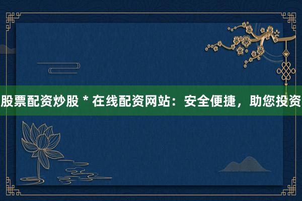 股票配资炒股 * 在线配资网站：安全便捷，助您投资