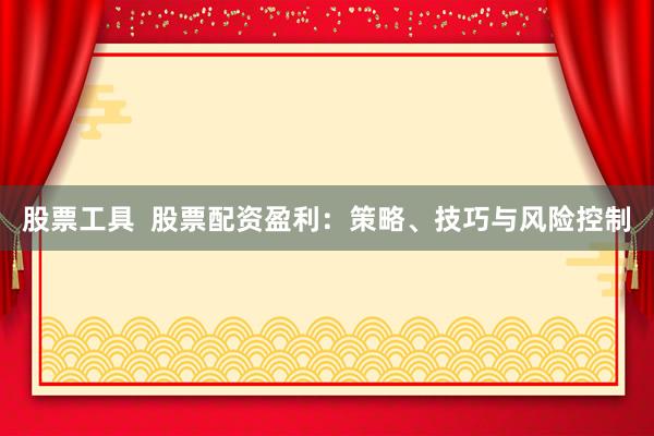 股票工具  股票配资盈利：策略、技巧与风险控制