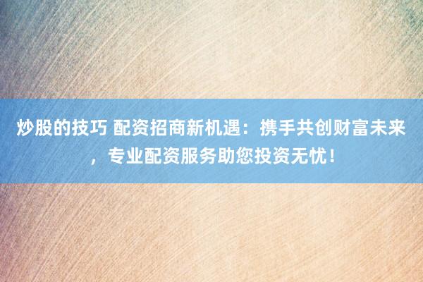 炒股的技巧 配资招商新机遇：携手共创财富未来，专业配资服务助您投资无忧！