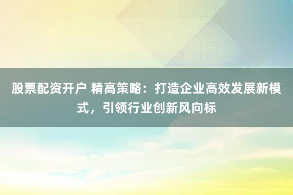 股票配资开户 精高策略：打造企业高效发展新模式，引领行业创新风向标