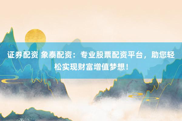 证券配资 象泰配资：专业股票配资平台，助您轻松实现财富增值梦想！