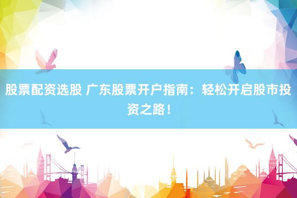 股票配资选股 广东股票开户指南：轻松开启股市投资之路！
