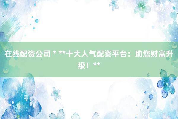 在线配资公司 * **十大人气配资平台：助您财富升级！**