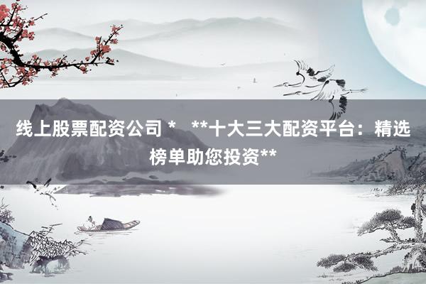 线上股票配资公司 *   **十大三大配资平台：精选榜单助您投资**
