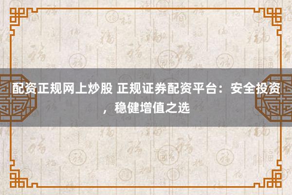 配资正规网上炒股 正规证券配资平台：安全投资，稳健增值之选