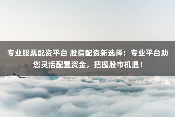 专业股票配资平台 股指配资新选择：专业平台助您灵活配置资金，把握股市机遇！