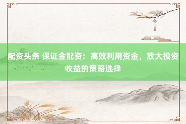 配资头条 保证金配资：高效利用资金，放大投资收益的策略选择