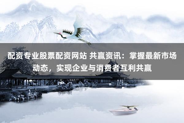 配资专业股票配资网站 共赢资讯：掌握最新市场动态，实现企业与消费者互利共赢