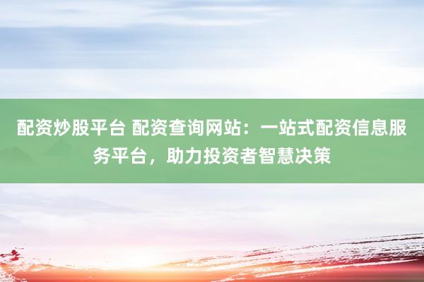 配资炒股平台 配资查询网站：一站式配资信息服务平台，助力投资者智慧决策