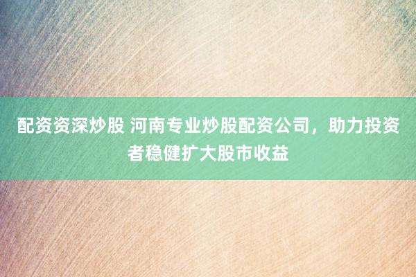 配资资深炒股 河南专业炒股配资公司，助力投资者稳健扩大股市收益