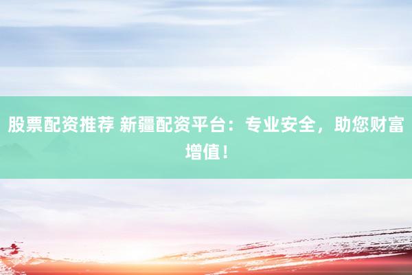 股票配资推荐 新疆配资平台：专业安全，助您财富增值！
