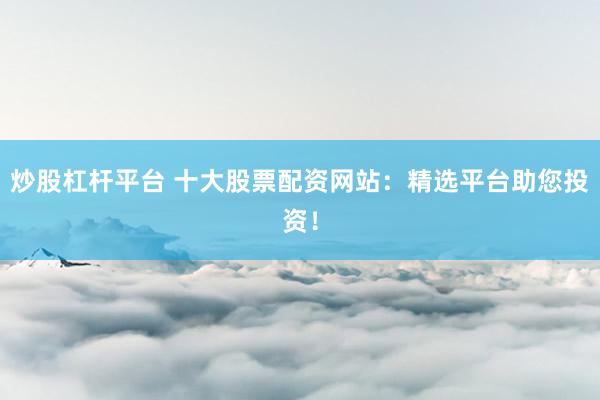 炒股杠杆平台 十大股票配资网站：精选平台助您投资！