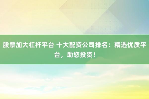 股票加大杠杆平台 十大配资公司排名：精选优质平台，助您投资！