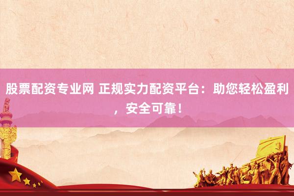 股票配资专业网 正规实力配资平台：助您轻松盈利，安全可靠！