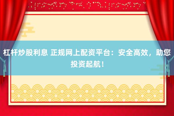 杠杆炒股利息 正规网上配资平台：安全高效，助您投资起航！