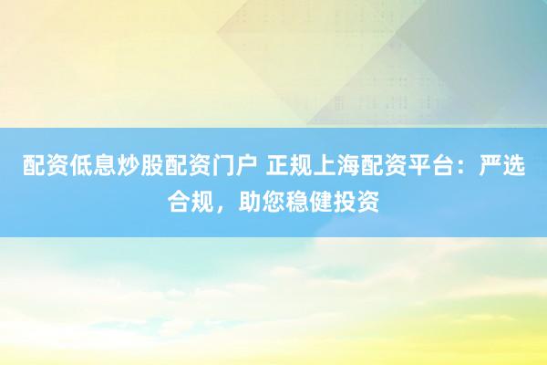 配资低息炒股配资门户 正规上海配资平台：严选合规，助您稳健投资