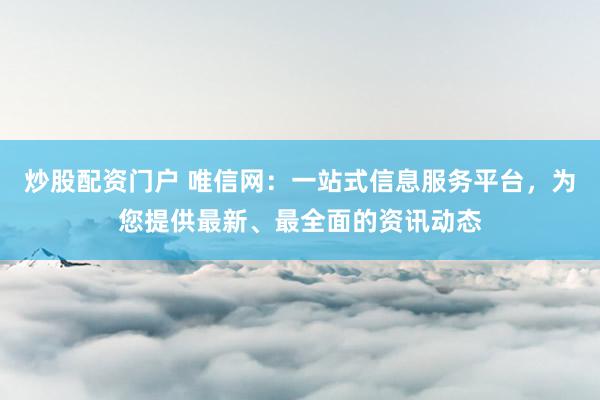 炒股配资门户 唯信网：一站式信息服务平台，为您提供最新、最全面的资讯动态