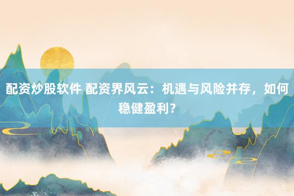 配资炒股软件 配资界风云：机遇与风险并存，如何稳健盈利？