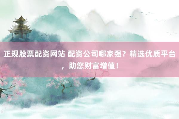 正规股票配资网站 配资公司哪家强？精选优质平台，助您财富增值！