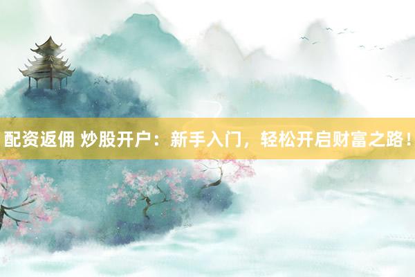配资返佣 炒股开户：新手入门，轻松开启财富之路！