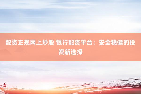 配资正规网上炒股 银行配资平台：安全稳健的投资新选择