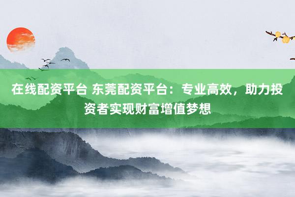在线配资平台 东莞配资平台：专业高效，助力投资者实现财富增值梦想