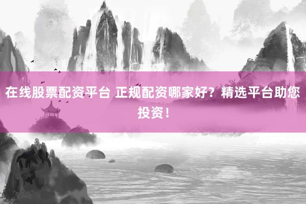 在线股票配资平台 正规配资哪家好？精选平台助您投资！
