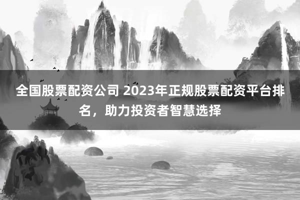全国股票配资公司 2023年正规股票配资平台排名，助力投资者智慧选择
